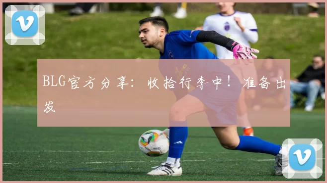BLG官方分享：收拾行李中！准备出发