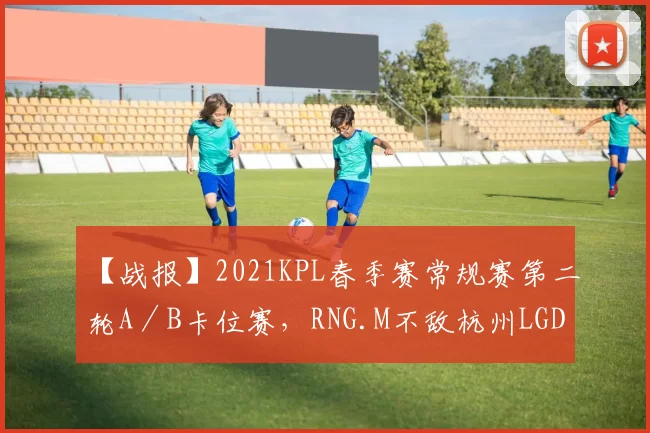 【战报】2021KPL春季赛常规赛第二轮A／B卡位赛，RNG.M不敌杭州LGD大鹅遗憾止步第二轮