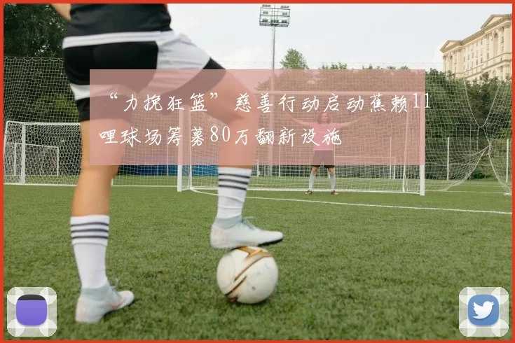 “力挽狂篮”慈善行动启动蕉赖11哩球场筹募80万翻新设施