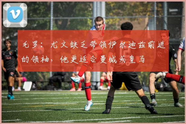 毛罗：尤文缺乏带领伊尔迪兹前进的领袖，他更适合曼城或皇马