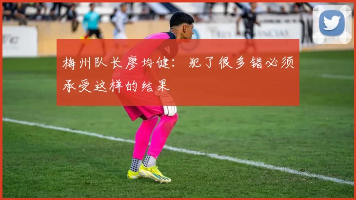 梅州队长廖均健：犯了很多错必须承受这样的结果