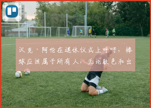 汉克·阿伦在退休仪式上呼吁，棒球应该属于所有人，无论肤色和出身