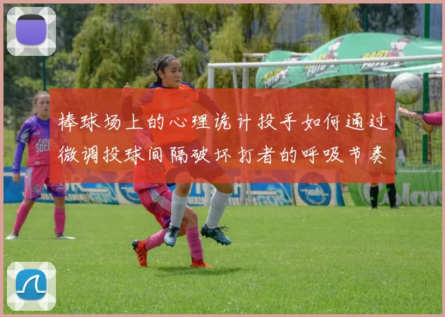 棒球场上的心理诡计投手如何通过微调投球间隔破坏打者的呼吸节奏
