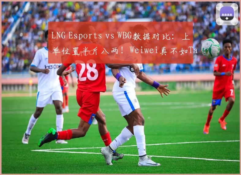 LNG Esports vs WBG数据对比：上单位置半斤八两！Weiwei真不如Tarzan