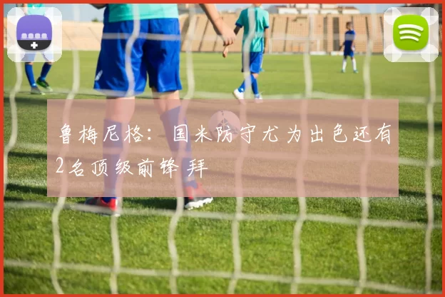 鲁梅尼格：国米防守尤为出色还有2名顶级前锋 拜